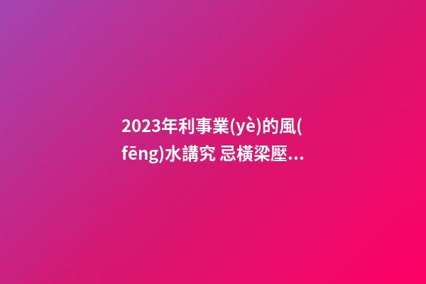 2023年利事業(yè)的風(fēng)水講究 忌橫梁壓頂